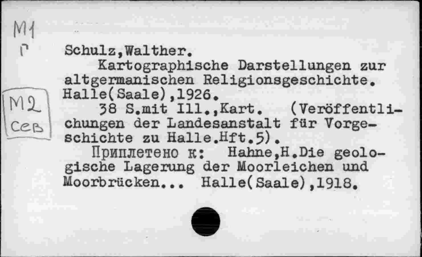 ﻿HI
P
mD
Сееі I
Schulz,Waltheг.
Kartographische Darstellungen zur altgermanischen Religionsgeschichte. Halle(Saale),1926.
58 S.mit Ill.,Kart. (Veröffentli chungen der Landesanstalt für Vorgeschichte zu Halle.Hft.5) .
Приплетено к:	Hahne,H.Die geolo-
gische Lagerung der Moorleichen und Moorbrücken... Halle(Saale),1918.